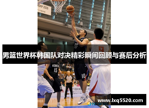 男篮世界杯韩国队对决精彩瞬间回顾与赛后分析