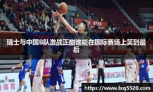 AG瑞士与中国B队激战正酣谁能在国际赛场上笑到最后